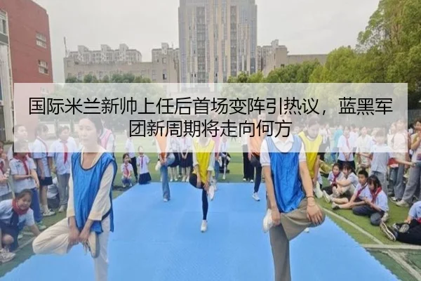 国际米兰新帅上任后首场变阵引热议，蓝黑军团新周期将走向何方 - kaiyun