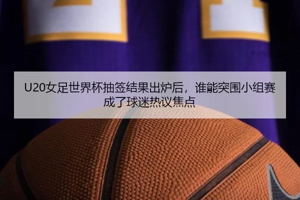 U20女足世界杯抽签结果出炉后，谁能突围小组赛成了球迷热议焦点 - kaiyun